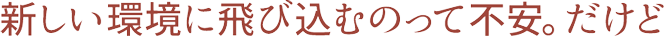 新しい環境に飛び込むのって不安。だけど